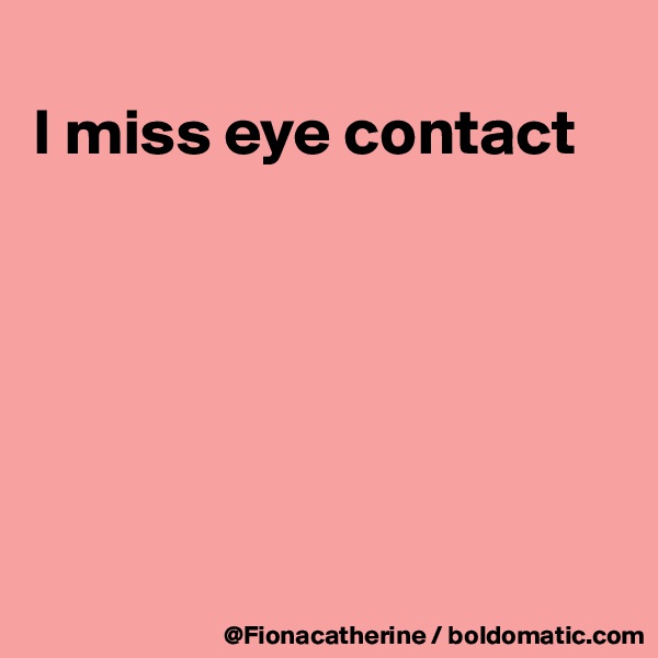 
I miss eye contact







