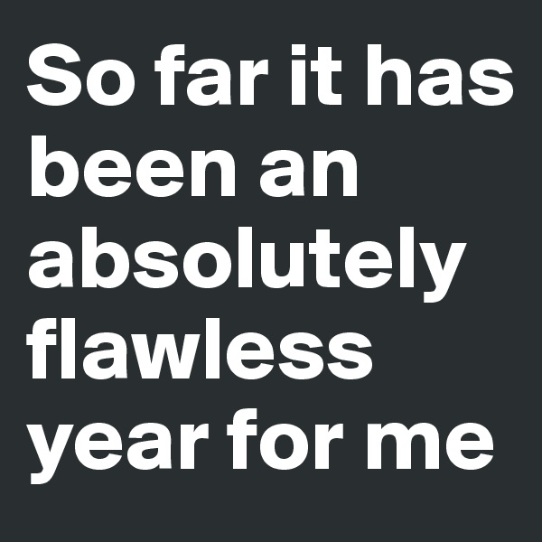 So far it has been an absolutely flawless year for me