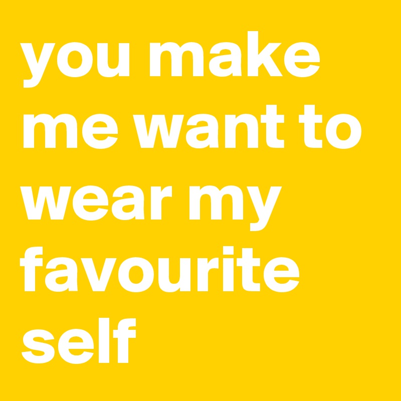 you make me want to wear my favourite self