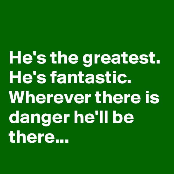                                                                              He's the greatest.
He's fantastic.
Wherever there is danger he'll be there...                            