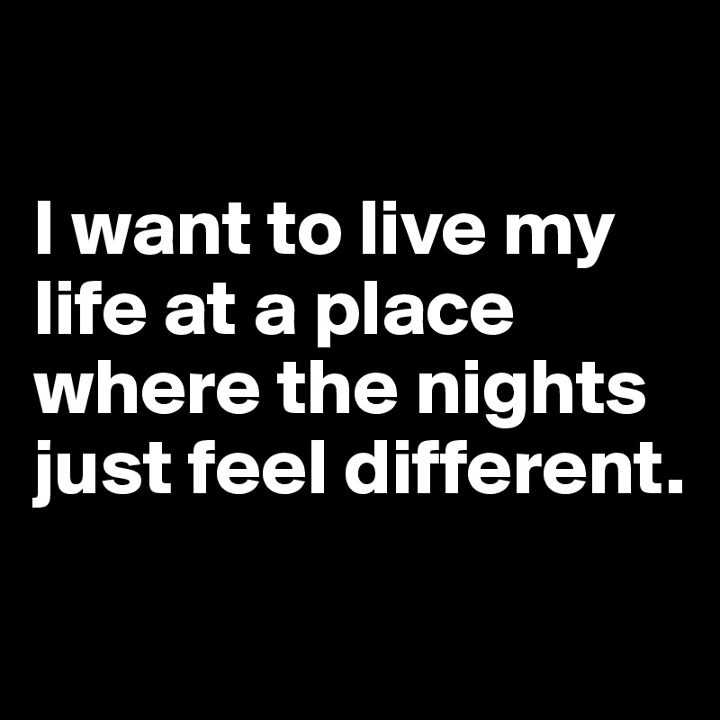 

I want to live my life at a place where the nights just feel different. 

