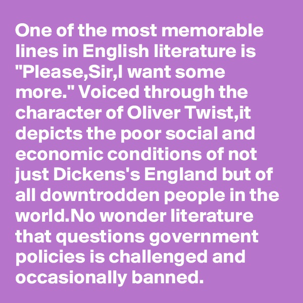 One of the most memorable lines in English literature is "Please,Sir,I want some more." Voiced through the character of Oliver Twist,it depicts the poor social and economic conditions of not just Dickens's England but of all downtrodden people in the world.No wonder literature that questions government policies is challenged and occasionally banned.