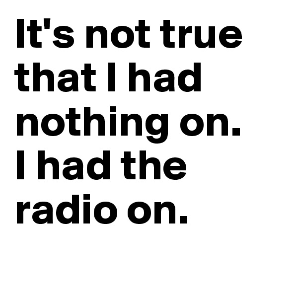 It's not true that I had nothing on. 
I had the radio on.
