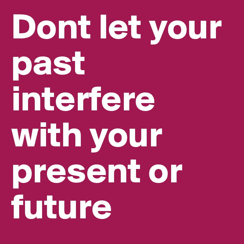 Dont let your past interfere with your present or future