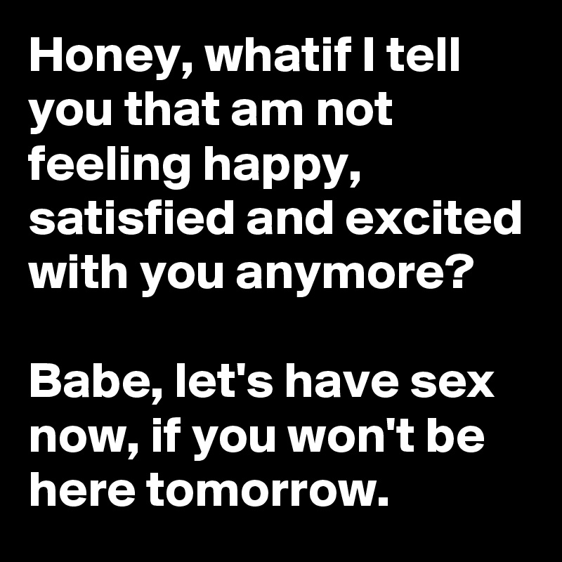Honey, whatif I tell you that am not feeling happy, satisfied and excited with you anymore?

Babe, let's have sex now, if you won't be here tomorrow.