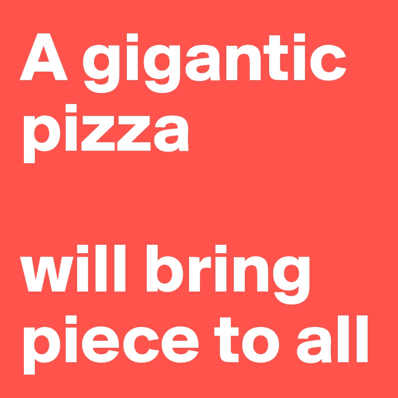 A gigantic pizza 

will bring piece to all