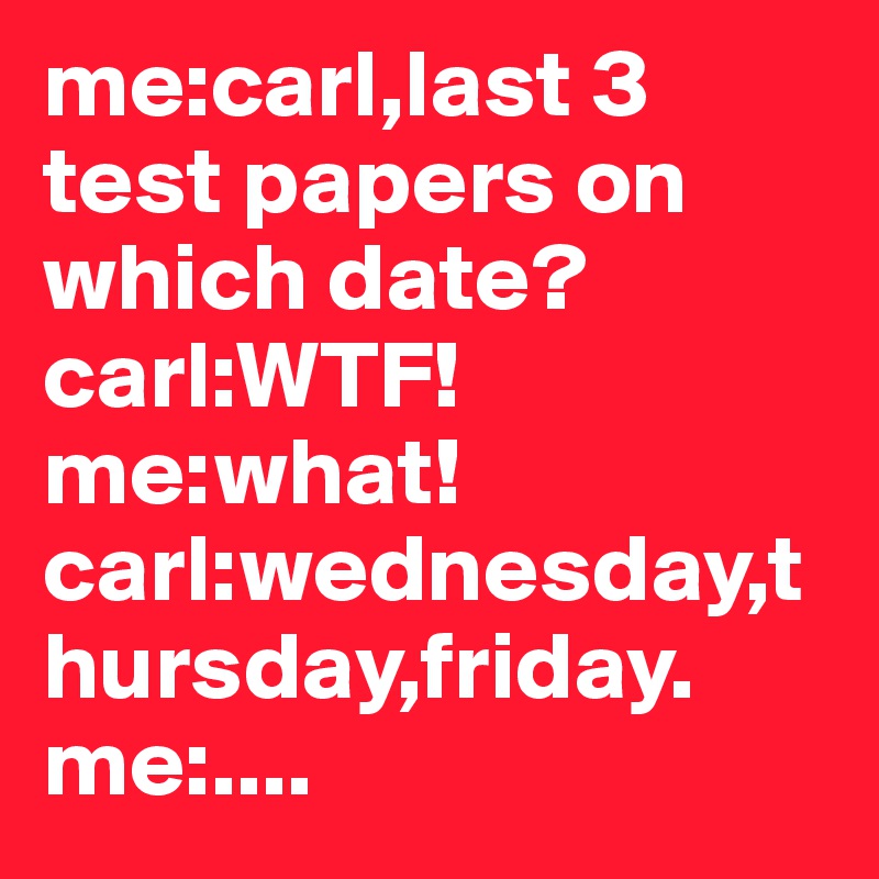 me:carl,last 3 test papers on which date?                carl:WTF!         me:what!          carl:wednesday,thursday,friday.      me:....