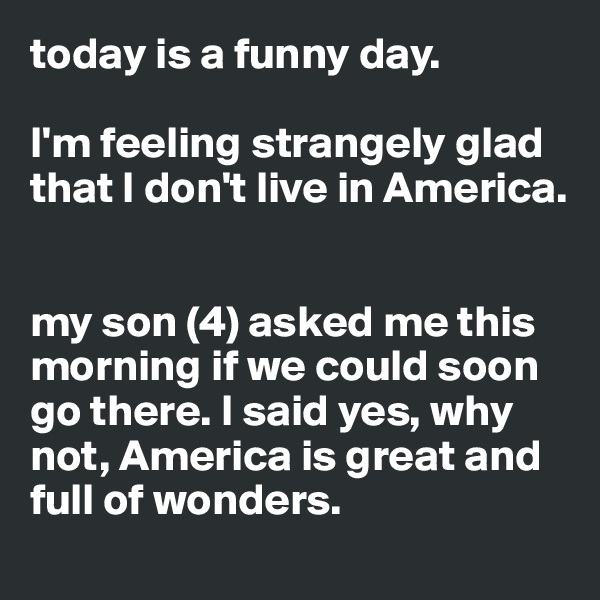 today is a funny day.  

I'm feeling strangely glad that I don't live in America.


my son (4) asked me this morning if we could soon go there. I said yes, why not, America is great and full of wonders.