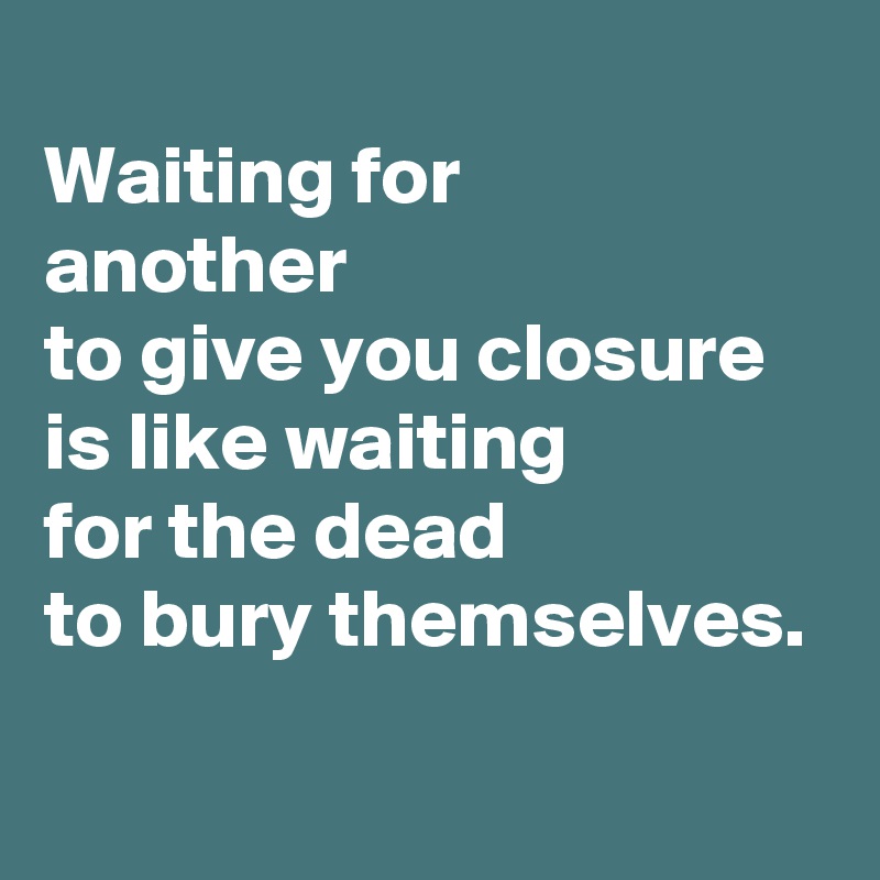
Waiting for
another
to give you closure
is like waiting
for the dead
to bury themselves.
