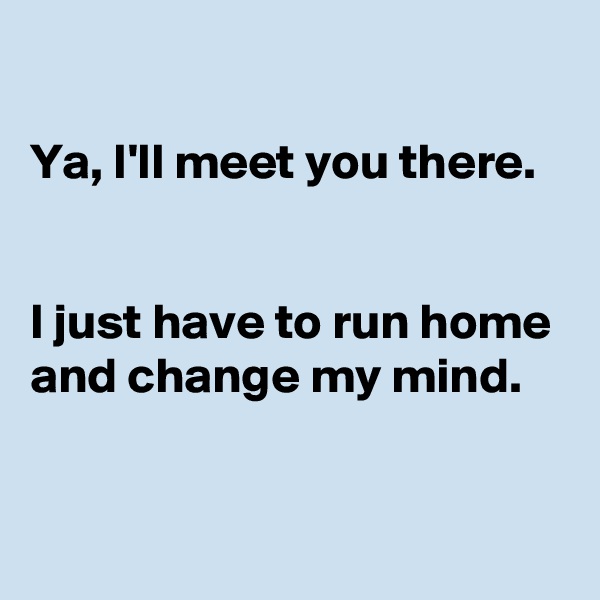 

Ya, I'll meet you there. 


I just have to run home and change my mind.


