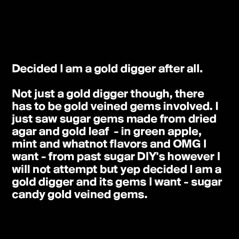 



Decided I am a gold digger after all.

Not just a gold digger though, there has to be gold veined gems involved. I just saw sugar gems made from dried agar and gold leaf  - in green apple, mint and whatnot flavors and OMG I want - from past sugar DIY's however I will not attempt but yep decided I am a gold digger and its gems I want - sugar candy gold veined gems.


