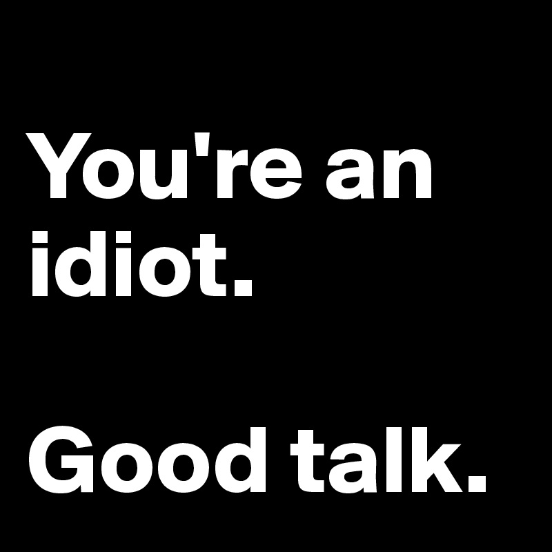 
You're an idiot.

Good talk.