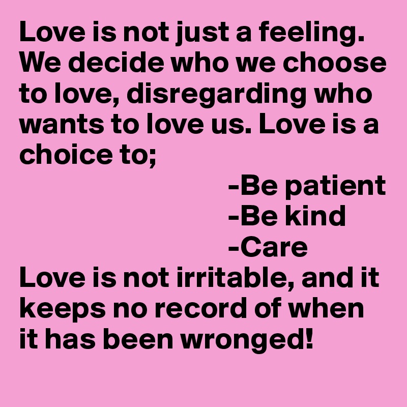Love is not just a feeling. We decide who we choose to love, disregarding who wants to love us. Love is a choice to;
                                  -Be patient
                                  -Be kind
                                  -Care
Love is not irritable, and it keeps no record of when it has been wronged! 
