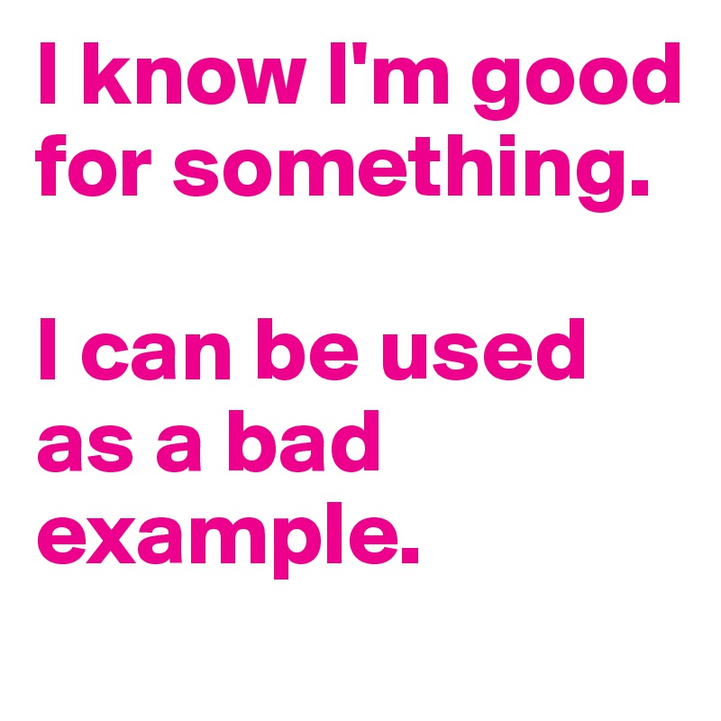 I know I'm good for something.

I can be used as a bad example.