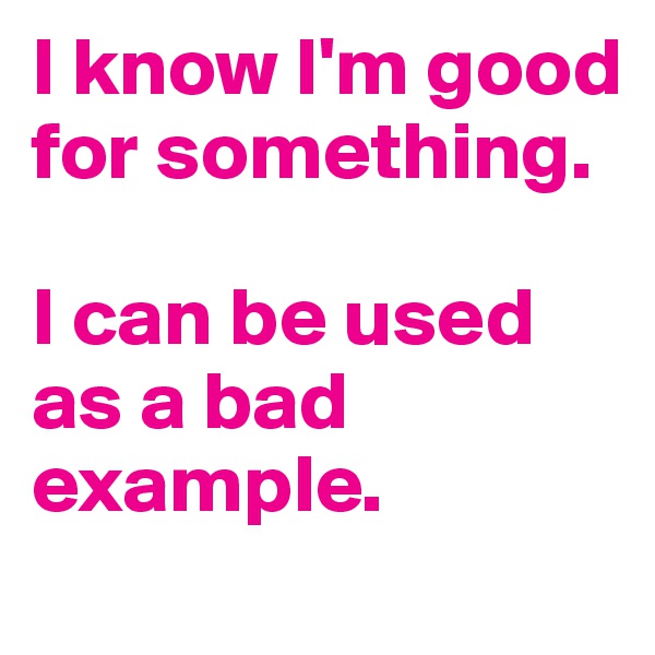 I know I'm good for something.

I can be used as a bad example.
