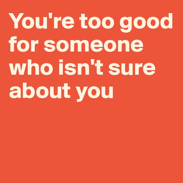 You're too good for someone who isn't sure about you

