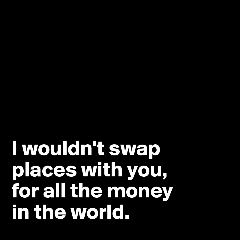 





I wouldn't swap places with you, 
for all the money 
in the world. 