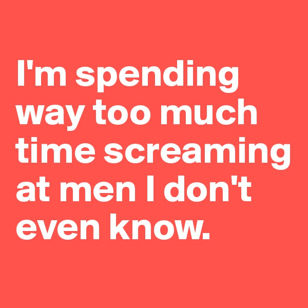 
I'm spending way too much time screaming at men I don't even know.
