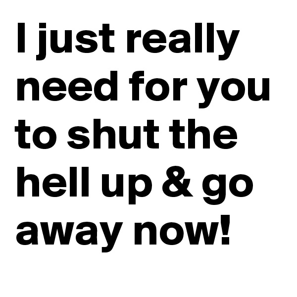 I just really need for you to shut the hell up & go away now! 