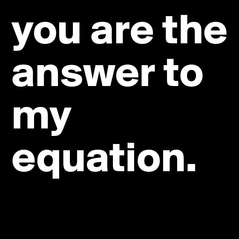 you are the answer to my equation. 