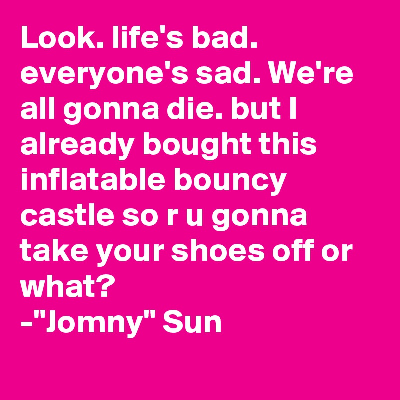 Look. life's bad. everyone's sad. We're all gonna die. but I already bought this inflatable bouncy castle so r u gonna take your shoes off or what?
-"Jomny" Sun
