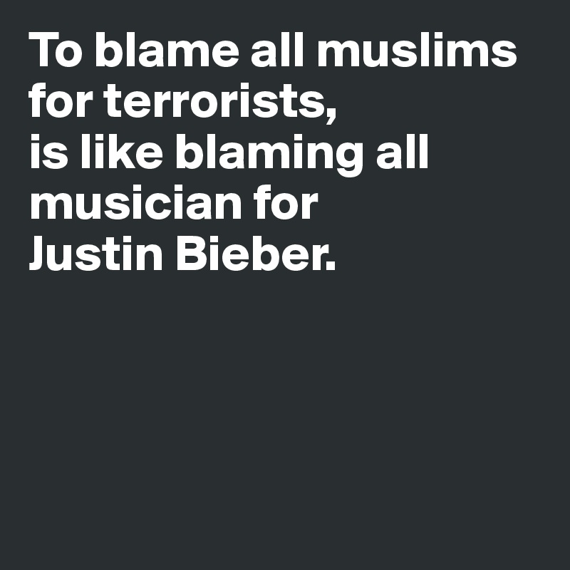 To blame all muslims 
for terrorists,
is like blaming all musician for 
Justin Bieber.




