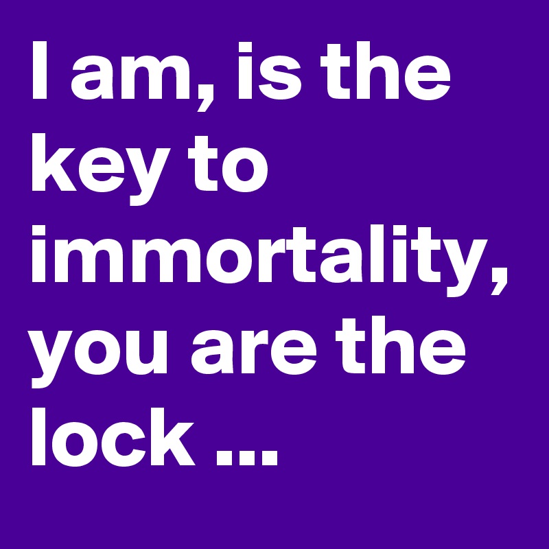 I am, is the key to immortality, you are the lock ...