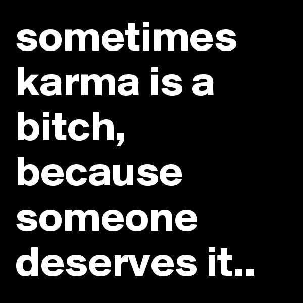sometimes karma is a bitch, because someone deserves it.. 
