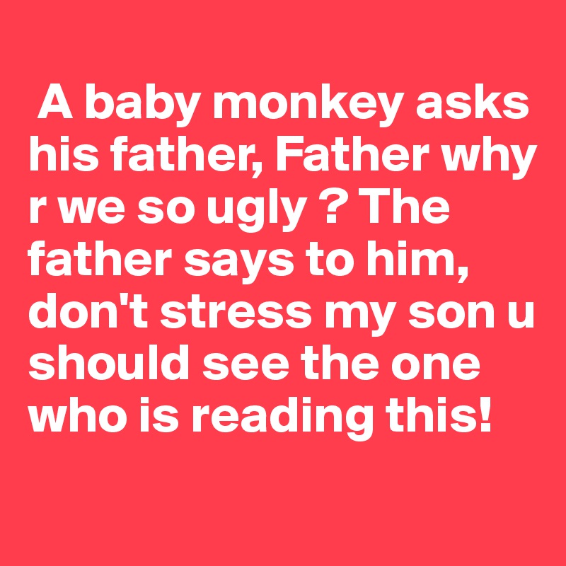 
 A baby monkey asks his father, Father why r we so ugly ? The father says to him, don't stress my son u should see the one who is reading this!
