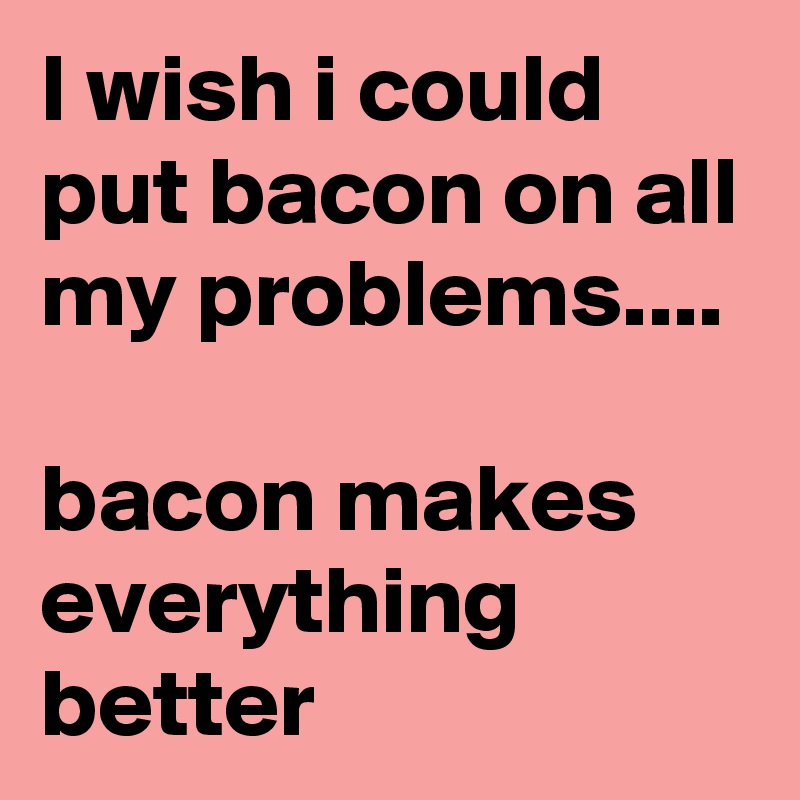 I wish i could put bacon on all my problems....

bacon makes everything better