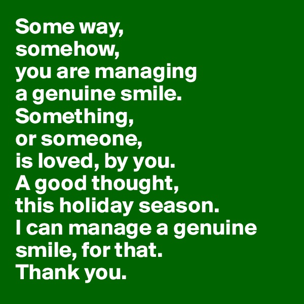 Some way, 
somehow, 
you are managing 
a genuine smile. 
Something,
or someone, 
is loved, by you. 
A good thought, 
this holiday season. 
I can manage a genuine smile, for that. 
Thank you.
