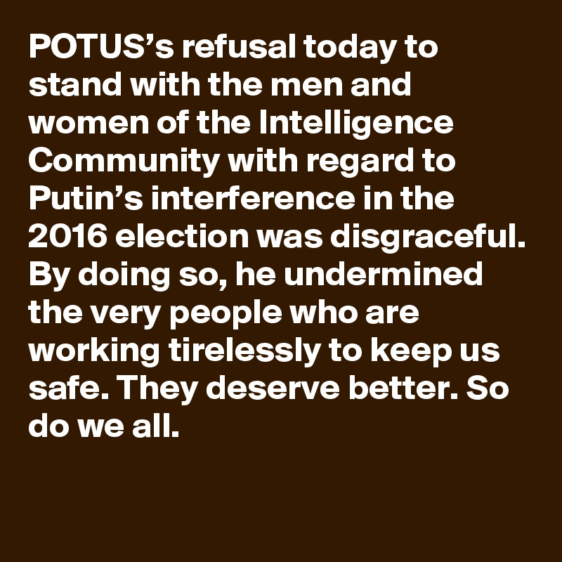 POTUS’s refusal today to stand with the men and women of the Intelligence Community with regard to Putin’s interference in the 2016 election was disgraceful. By doing so, he undermined the very people who are working tirelessly to keep us safe. They deserve better. So do we all.