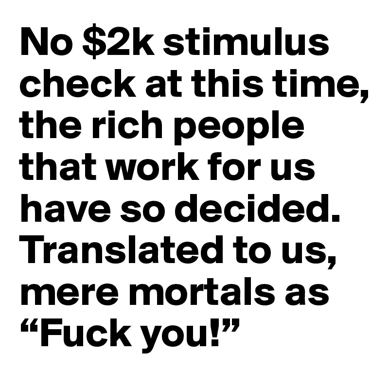 No $2k stimulus check at this time, the rich people that work for us have so decided. Translated to us, mere mortals as “Fuck you!”  
