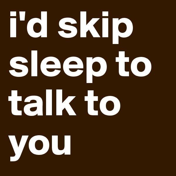 i'd skip sleep to talk to you