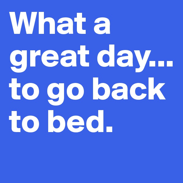 What a great day...
to go back to bed.