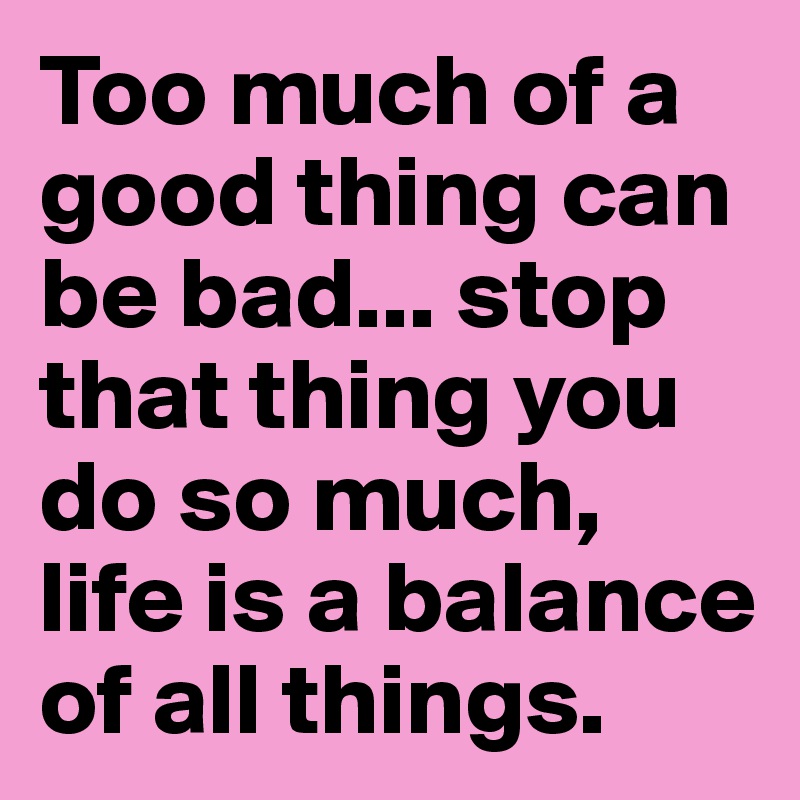 Too much of a good thing can be bad... stop that thing you do so much, life is a balance of all things.