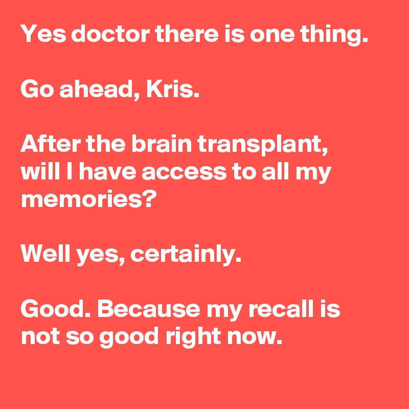 Yes doctor there is one thing.

Go ahead, Kris.

After the brain transplant,
will I have access to all my memories?

Well yes, certainly.

Good. Because my recall is not so good right now.
