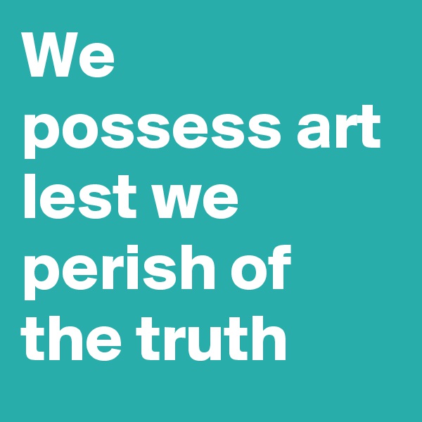 We possess art
lest we perish of the truth