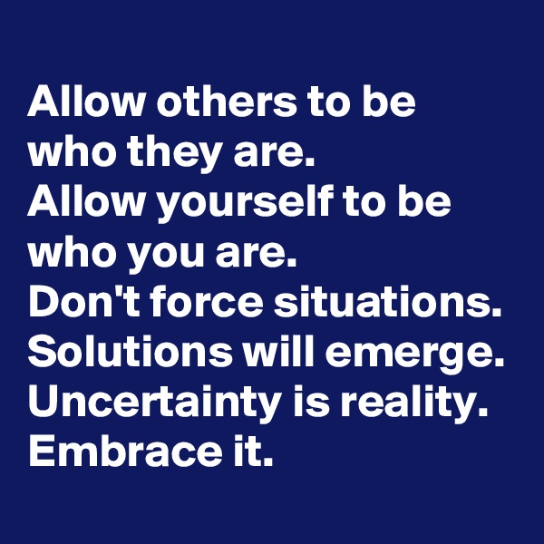 
Allow others to be who they are.
Allow yourself to be who you are.
Don't force situations.
Solutions will emerge.
Uncertainty is reality.
Embrace it.