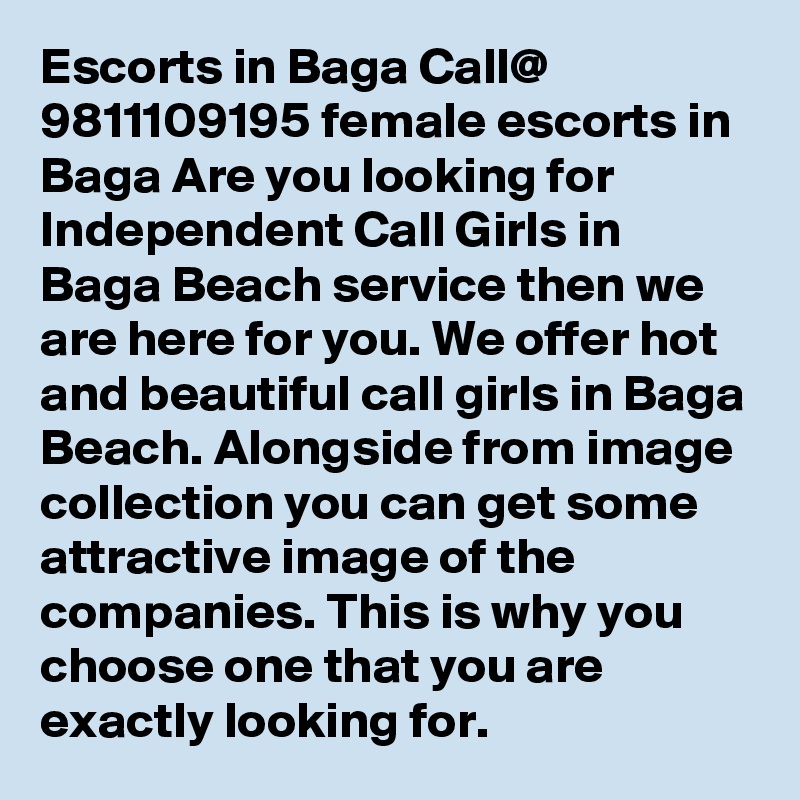 Escorts in Baga Call@ 9811109195 female escorts in Baga Are you looking for Independent Call Girls in Baga Beach service then we are here for you. We offer hot and beautiful call girls in Baga Beach. Alongside from image collection you can get some attractive image of the companies. This is why you choose one that you are exactly looking for. 