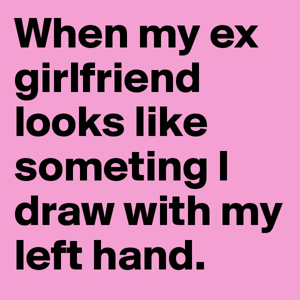 When my ex girlfriend looks like someting I draw with my left hand.