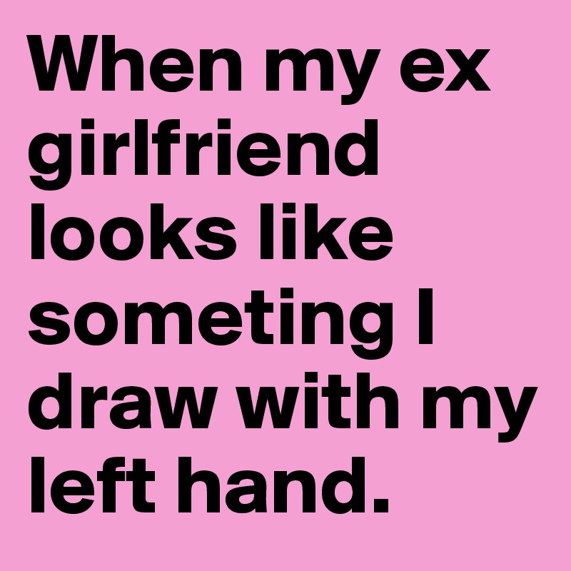 When my ex girlfriend looks like someting I draw with my left hand.