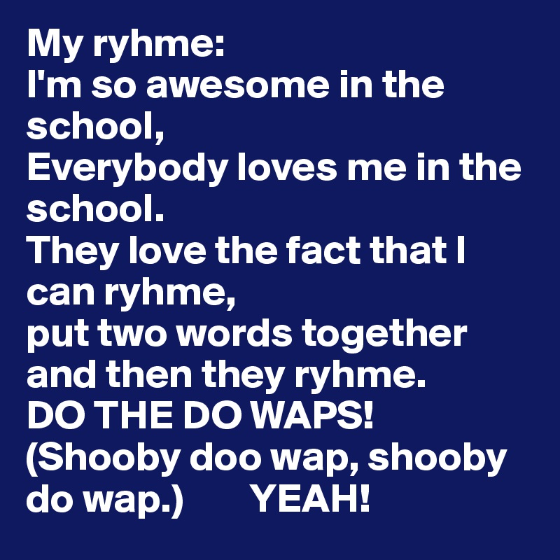 My ryhme:
I'm so awesome in the school,
Everybody loves me in the school.
They love the fact that I can ryhme,
put two words together and then they ryhme.
DO THE DO WAPS!
(Shooby doo wap, shooby do wap.)        YEAH!