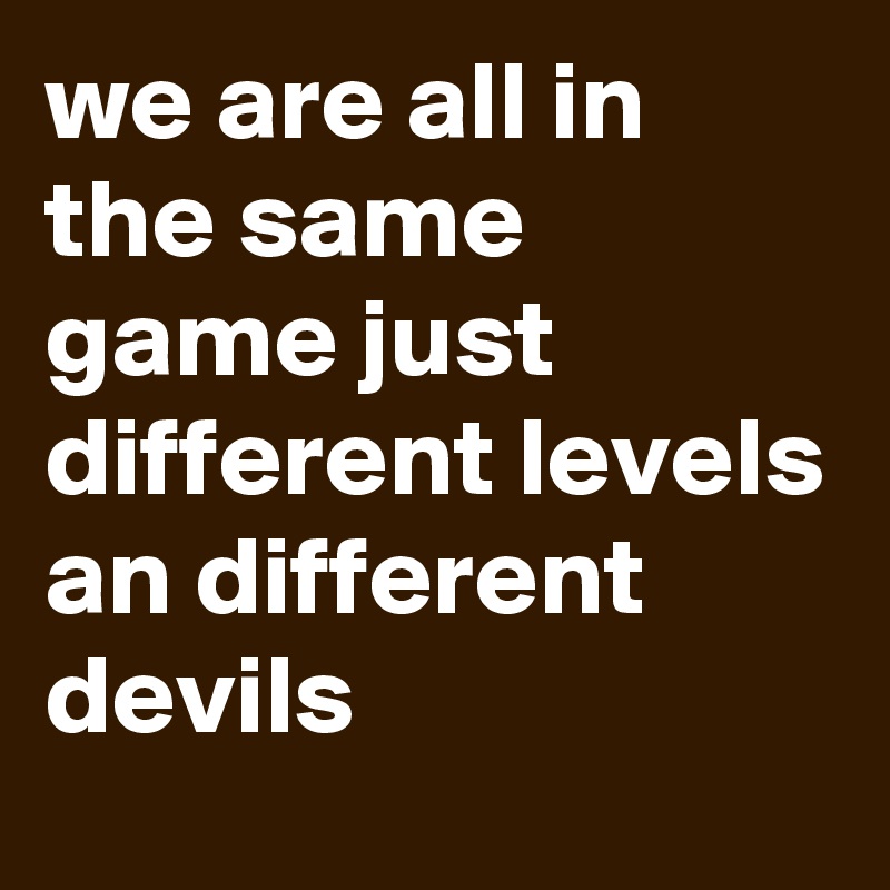 we are all in the same game just different levels an different devils