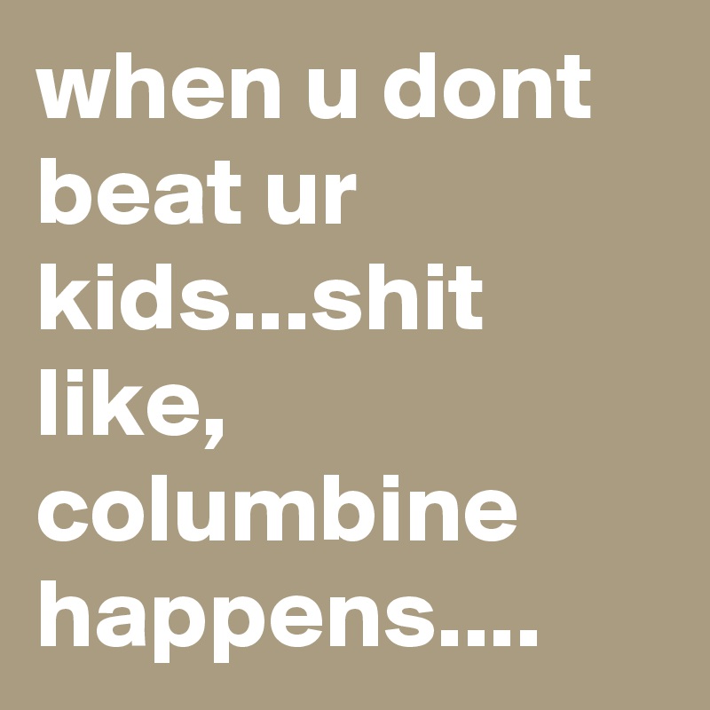 when u dont beat ur kids...shit like, columbine happens....
