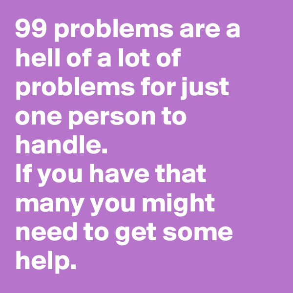 99 problems are a hell of a lot of problems for just one person to handle. 
If you have that many you might need to get some help. 