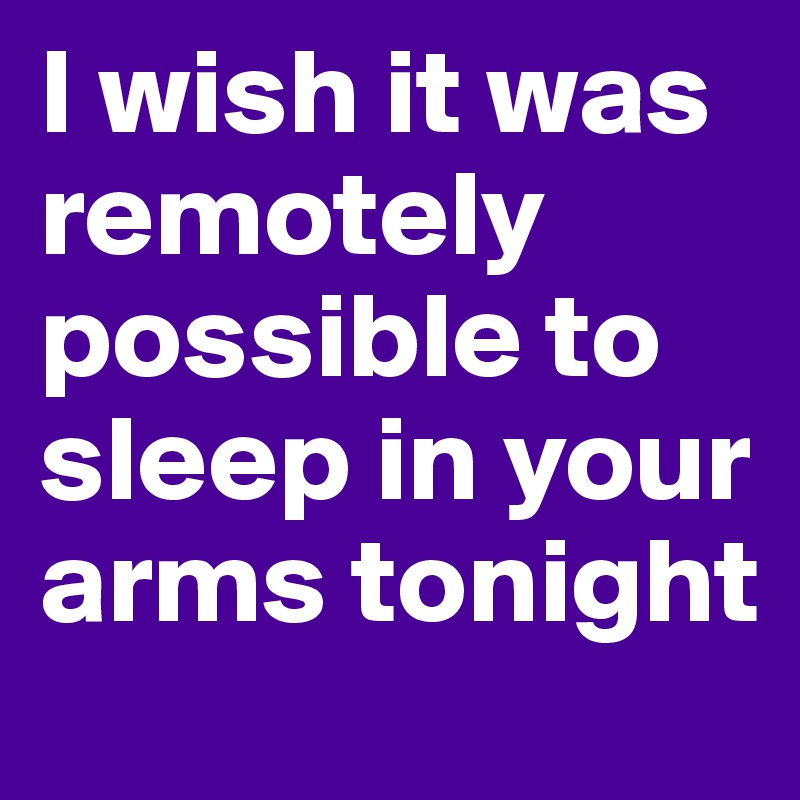 I wish it was remotely possible to sleep in your arms tonight