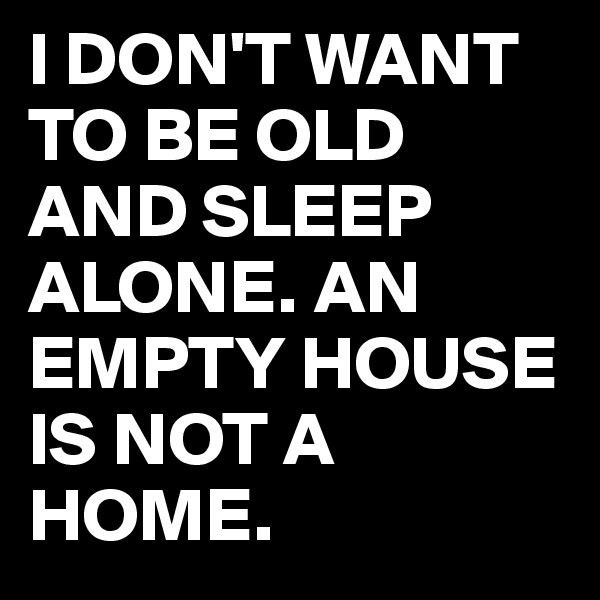 I DON'T WANT TO BE OLD AND SLEEP ALONE. AN EMPTY HOUSE IS NOT A HOME.