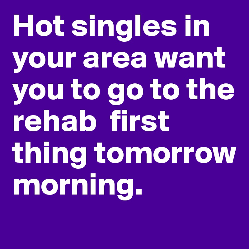 Hot singles in your area want you to go to the rehab  first
thing tomorrow morning.
