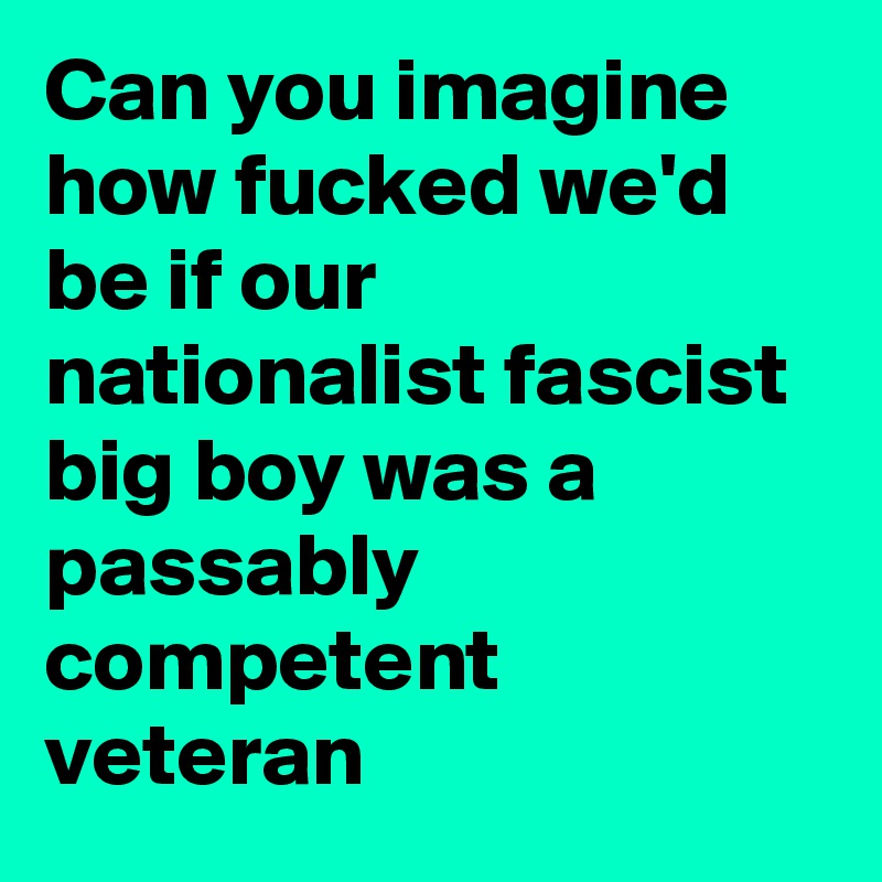 Can you imagine how fucked we'd be if our nationalist fascist big boy was a passably competent veteran